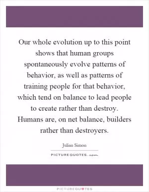 Our whole evolution up to this point shows that human groups spontaneously evolve patterns of behavior, as well as patterns of training people for that behavior, which tend on balance to lead people to create rather than destroy. Humans are, on net balance, builders rather than destroyers Picture Quote #1