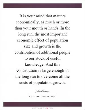 It is your mind that matters economically, as much or more than your mouth or hands. In the long run, the most important economic effect of population size and growth is the contribution of additional people to our stock of useful knowledge. And this contribution is large enough in the long run to overcome all the costs of population growth Picture Quote #1