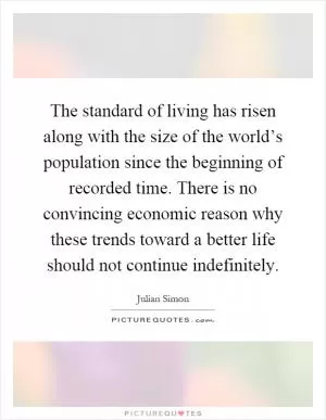 The standard of living has risen along with the size of the world’s population since the beginning of recorded time. There is no convincing economic reason why these trends toward a better life should not continue indefinitely Picture Quote #1