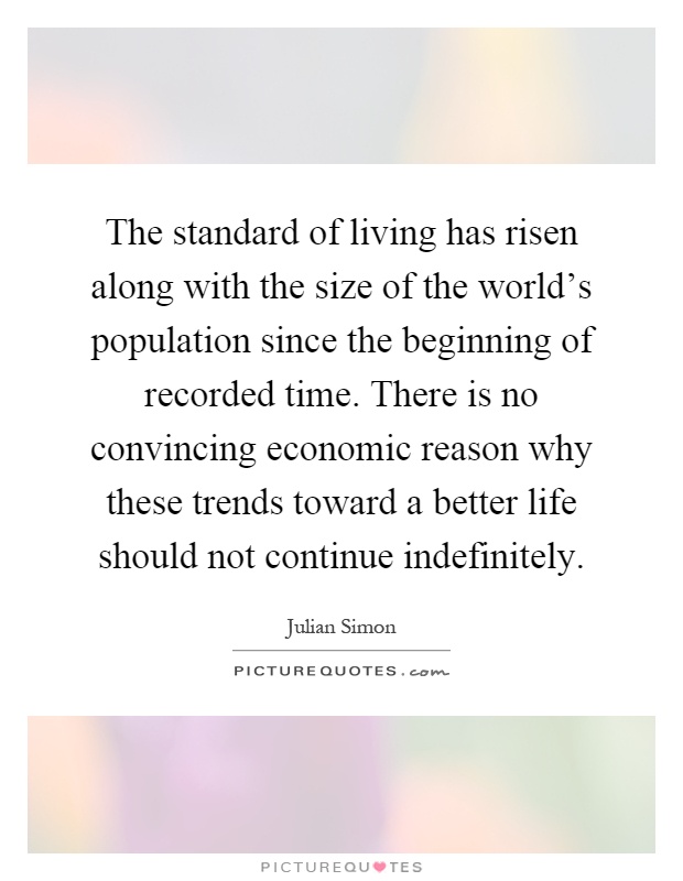 The standard of living has risen along with the size of the world's population since the beginning of recorded time. There is no convincing economic reason why these trends toward a better life should not continue indefinitely Picture Quote #1