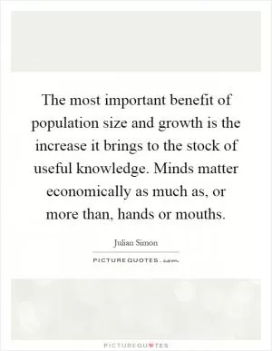 The most important benefit of population size and growth is the increase it brings to the stock of useful knowledge. Minds matter economically as much as, or more than, hands or mouths Picture Quote #1