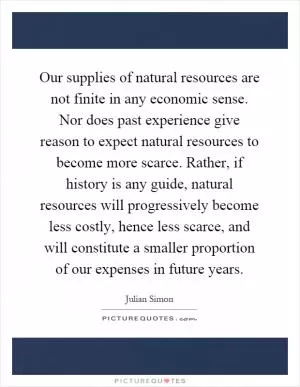 Our supplies of natural resources are not finite in any economic sense. Nor does past experience give reason to expect natural resources to become more scarce. Rather, if history is any guide, natural resources will progressively become less costly, hence less scarce, and will constitute a smaller proportion of our expenses in future years Picture Quote #1