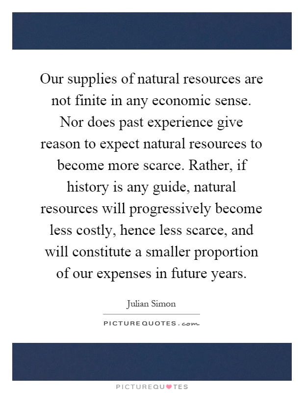 Our supplies of natural resources are not finite in any economic sense. Nor does past experience give reason to expect natural resources to become more scarce. Rather, if history is any guide, natural resources will progressively become less costly, hence less scarce, and will constitute a smaller proportion of our expenses in future years Picture Quote #1