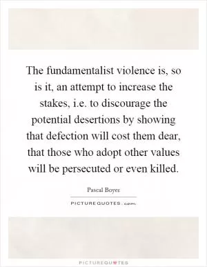 The fundamentalist violence is, so is it, an attempt to increase the stakes, i.e. to discourage the potential desertions by showing that defection will cost them dear, that those who adopt other values will be persecuted or even killed Picture Quote #1