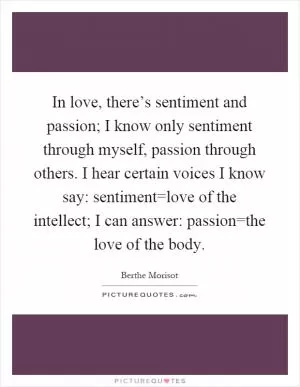 In love, there’s sentiment and passion; I know only sentiment through myself, passion through others. I hear certain voices I know say: sentiment=love of the intellect; I can answer: passion=the love of the body Picture Quote #1