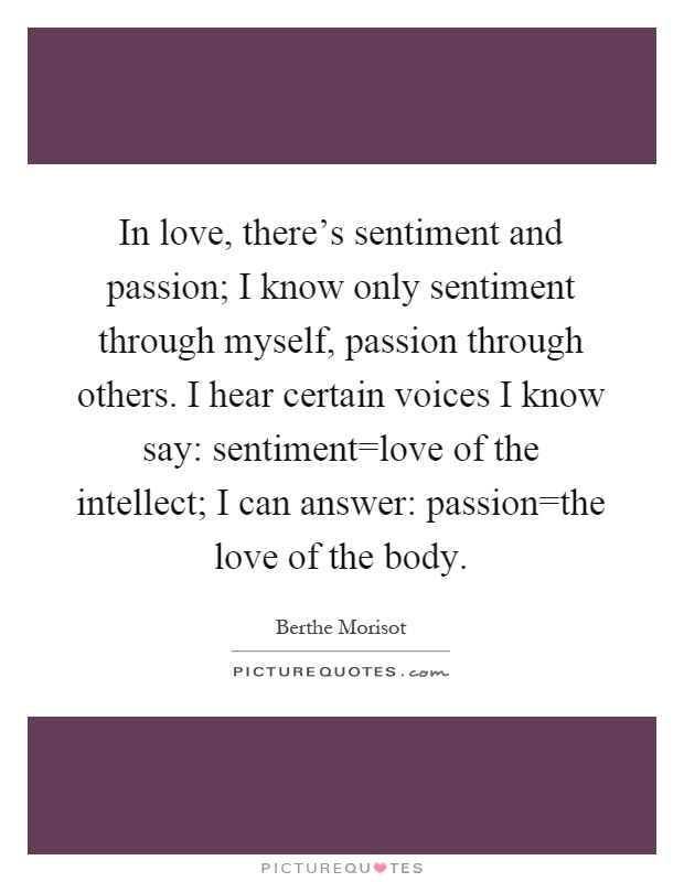 In love, there's sentiment and passion; I know only sentiment through myself, passion through others. I hear certain voices I know say: sentiment=love of the intellect; I can answer: passion=the love of the body Picture Quote #1