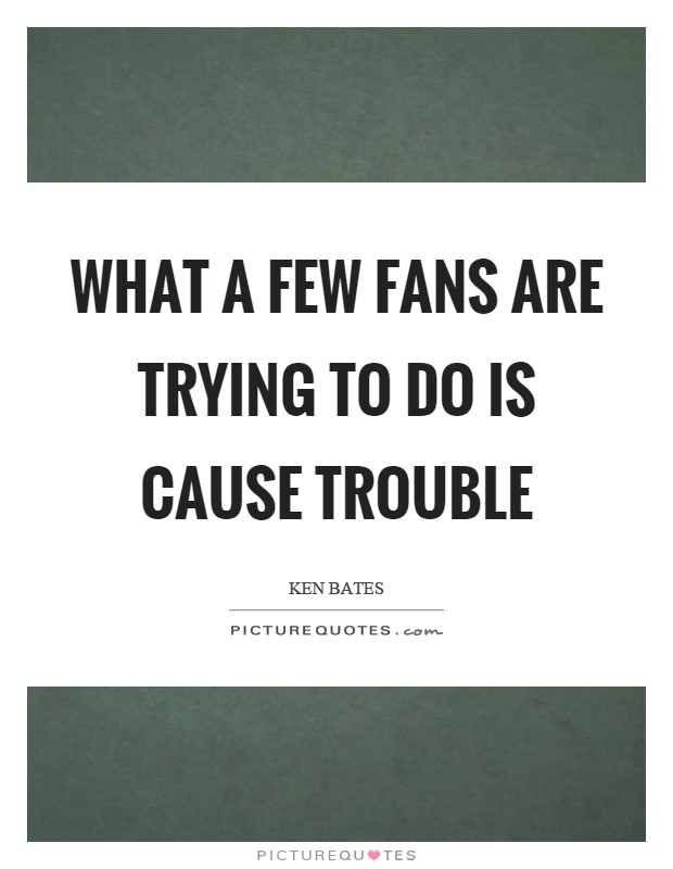 What a few fans are trying to do is cause trouble Picture Quote #1