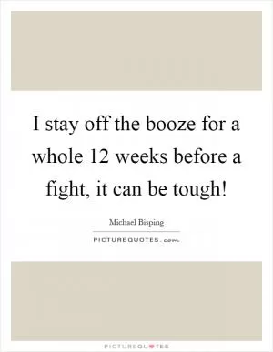 I stay off the booze for a whole 12 weeks before a fight, it can be tough! Picture Quote #1