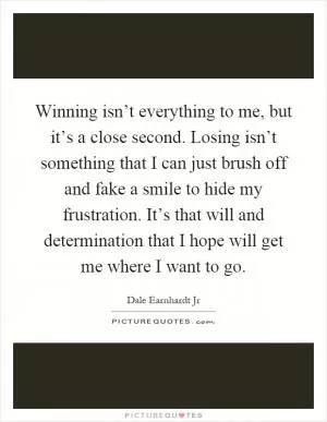 Winning isn’t everything to me, but it’s a close second. Losing isn’t something that I can just brush off and fake a smile to hide my frustration. It’s that will and determination that I hope will get me where I want to go Picture Quote #1