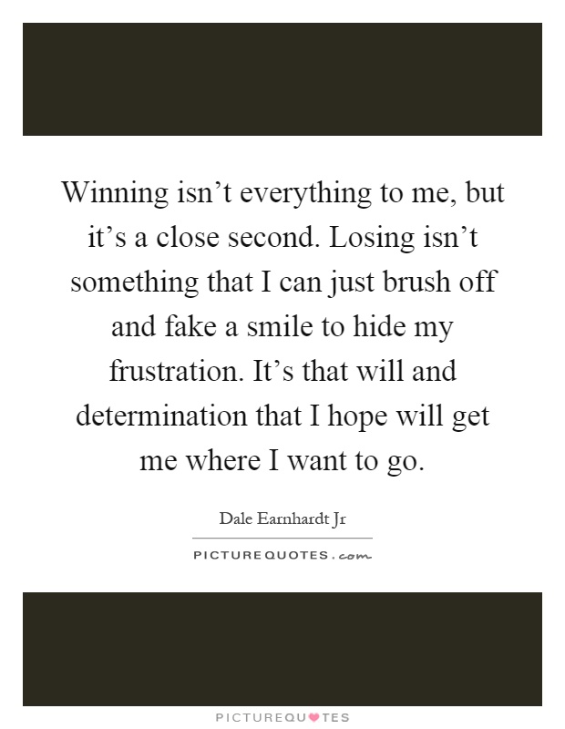 Winning isn't everything to me, but it's a close second. Losing isn't something that I can just brush off and fake a smile to hide my frustration. It's that will and determination that I hope will get me where I want to go Picture Quote #1