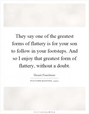 They say one of the greatest forms of flattery is for your son to follow in your footsteps. And so I enjoy that greatest form of flattery, without a doubt Picture Quote #1