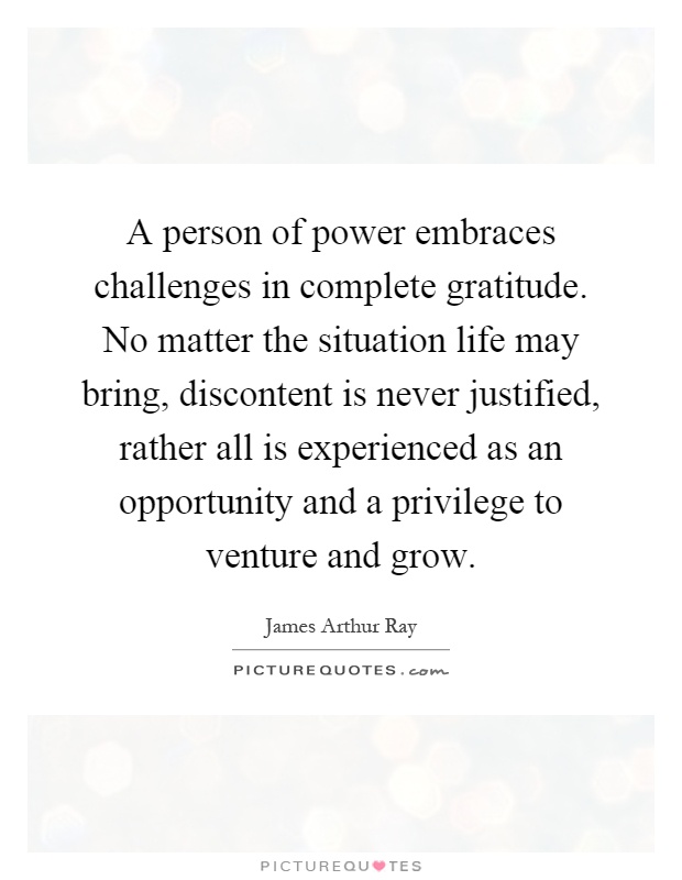 A person of power embraces challenges in complete gratitude. No matter the situation life may bring, discontent is never justified, rather all is experienced as an opportunity and a privilege to venture and grow Picture Quote #1