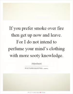 If you prefer smoke over fire then get up now and leave. For I do not intend to perfume your mind’s clothing with more sooty knowledge Picture Quote #1