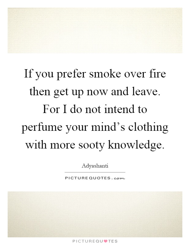If you prefer smoke over fire then get up now and leave. For I do not intend to perfume your mind's clothing with more sooty knowledge Picture Quote #1