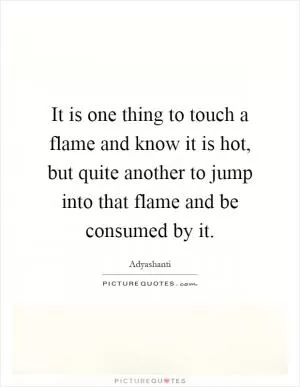 It is one thing to touch a flame and know it is hot, but quite another to jump into that flame and be consumed by it Picture Quote #1