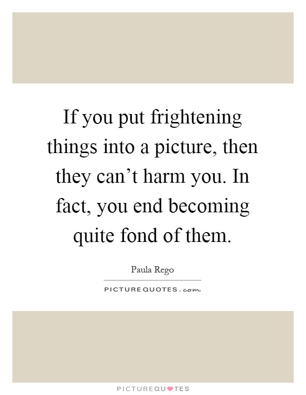 If you put frightening things into a picture, then they can't harm you. In fact, you end becoming quite fond of them Picture Quote #1