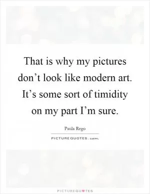 That is why my pictures don’t look like modern art. It’s some sort of timidity on my part I’m sure Picture Quote #1