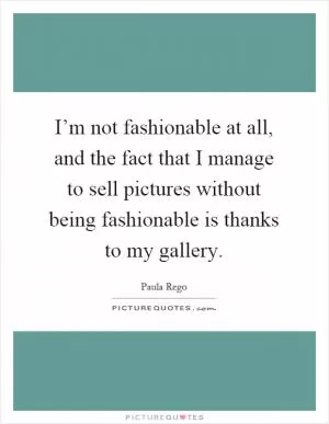 I’m not fashionable at all, and the fact that I manage to sell pictures without being fashionable is thanks to my gallery Picture Quote #1