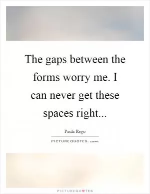 The gaps between the forms worry me. I can never get these spaces right Picture Quote #1