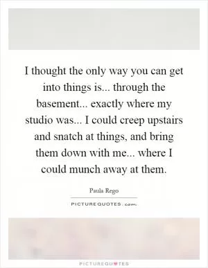 I thought the only way you can get into things is... through the basement... exactly where my studio was... I could creep upstairs and snatch at things, and bring them down with me... where I could munch away at them Picture Quote #1
