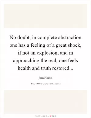 No doubt, in complete abstraction one has a feeling of a great shock, if not an explosion, and in approaching the real, one feels health and truth restored Picture Quote #1