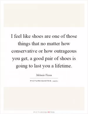 I feel like shoes are one of those things that no matter how conservative or how outrageous you get, a good pair of shoes is going to last you a lifetime Picture Quote #1