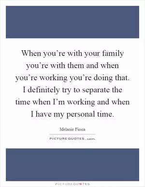 When you’re with your family you’re with them and when you’re working you’re doing that. I definitely try to separate the time when I’m working and when I have my personal time Picture Quote #1