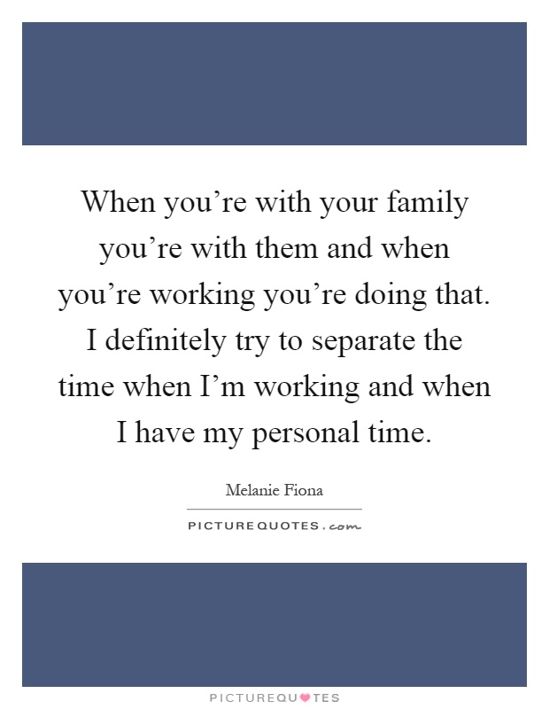 When you're with your family you're with them and when you're working you're doing that. I definitely try to separate the time when I'm working and when I have my personal time Picture Quote #1
