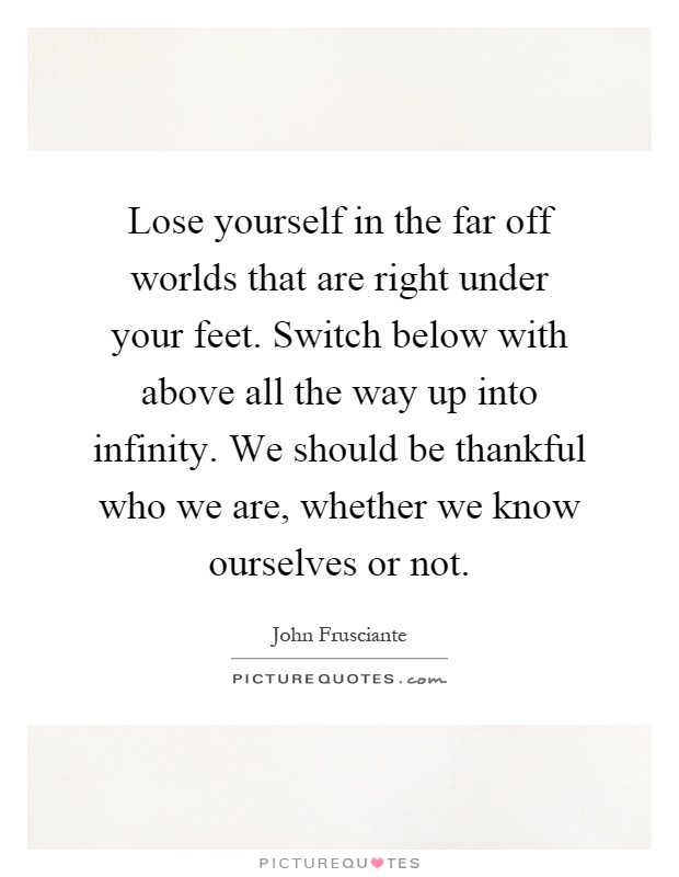 Lose yourself in the far off worlds that are right under your feet. Switch below with above all the way up into infinity. We should be thankful who we are, whether we know ourselves or not Picture Quote #1
