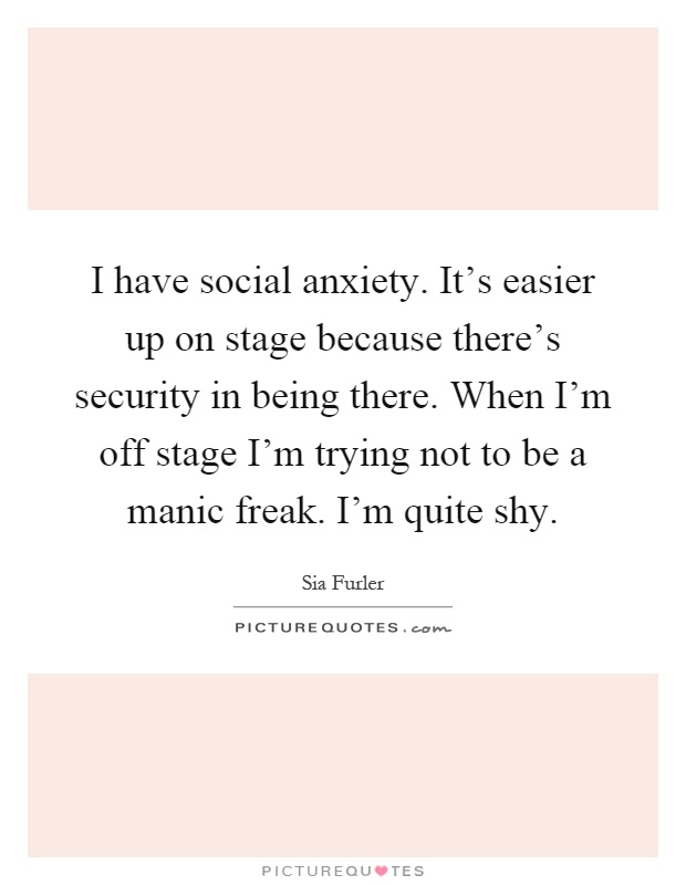I have social anxiety. It's easier up on stage because there's security in being there. When I'm off stage I'm trying not to be a manic freak. I'm quite shy Picture Quote #1
