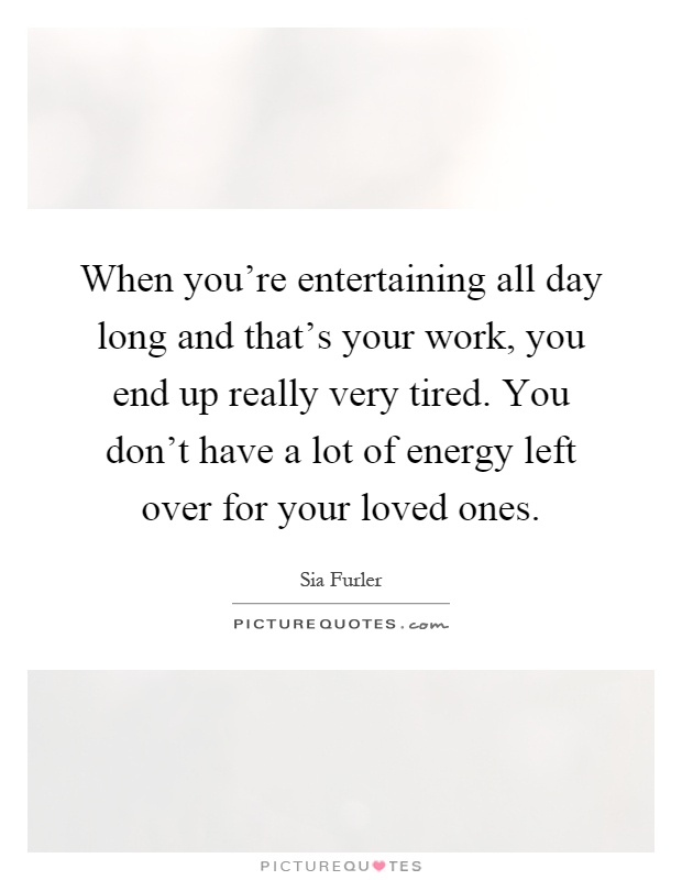 When you're entertaining all day long and that's your work, you end up really very tired. You don't have a lot of energy left over for your loved ones Picture Quote #1