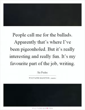 People call me for the ballads. Apparently that’s where I’ve been pigeonholed. But it’s really interesting and really fun. It’s my favourite part of the job, writing Picture Quote #1