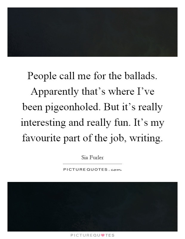 People call me for the ballads. Apparently that's where I've been pigeonholed. But it's really interesting and really fun. It's my favourite part of the job, writing Picture Quote #1