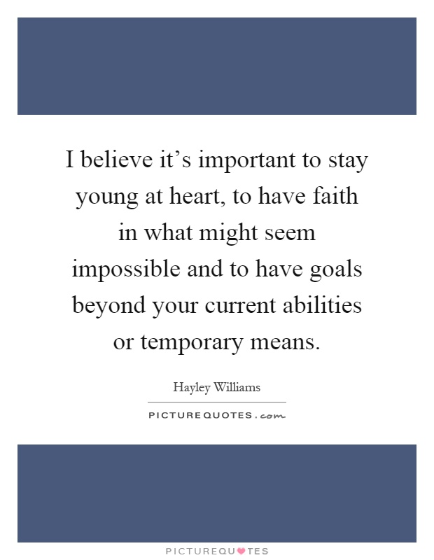 I believe it's important to stay young at heart, to have faith in what might seem impossible and to have goals beyond your current abilities or temporary means Picture Quote #1