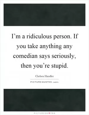 I’m a ridiculous person. If you take anything any comedian says seriously, then you’re stupid Picture Quote #1