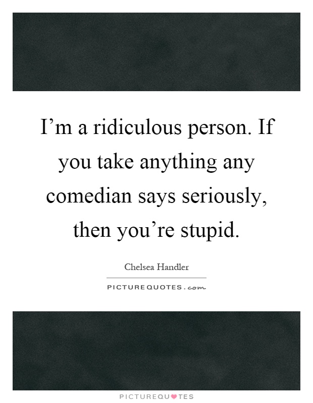 I'm a ridiculous person. If you take anything any comedian says seriously, then you're stupid Picture Quote #1