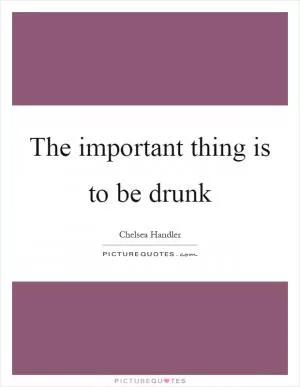 The important thing is to be drunk Picture Quote #1