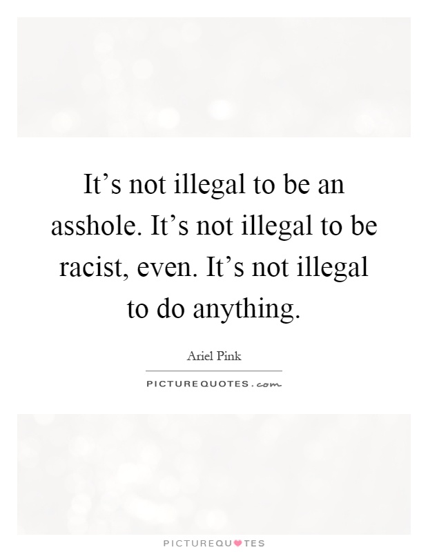 It's not illegal to be an asshole. It's not illegal to be racist, even. It's not illegal to do anything Picture Quote #1