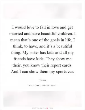 I would love to fall in love and get married and have beautiful children. I mean that’s one of the goals in life, I think, to have, and it’s a beautiful thing. My sister has kids and all my friends have kids. They show me their, you know their report cards. And I can show them my sports car Picture Quote #1