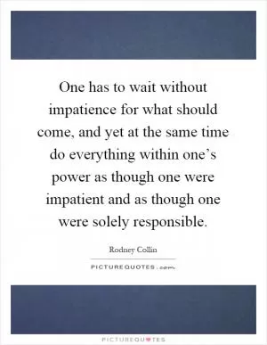 One has to wait without impatience for what should come, and yet at the same time do everything within one’s power as though one were impatient and as though one were solely responsible Picture Quote #1