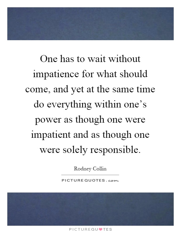 One has to wait without impatience for what should come, and yet at the same time do everything within one's power as though one were impatient and as though one were solely responsible Picture Quote #1