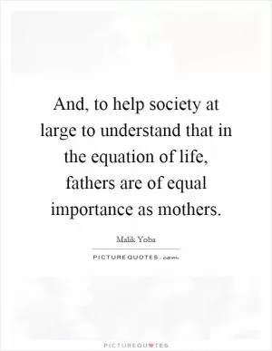 And, to help society at large to understand that in the equation of life, fathers are of equal importance as mothers Picture Quote #1