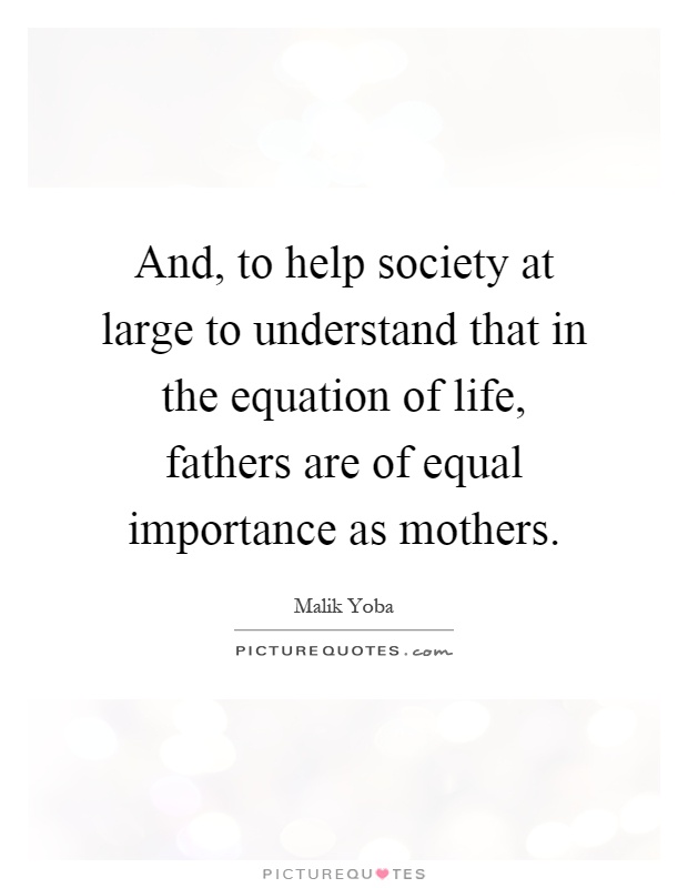 And, to help society at large to understand that in the equation of life, fathers are of equal importance as mothers Picture Quote #1