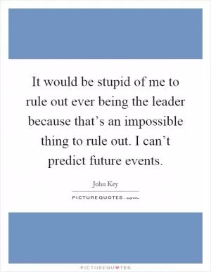 It would be stupid of me to rule out ever being the leader because that’s an impossible thing to rule out. I can’t predict future events Picture Quote #1
