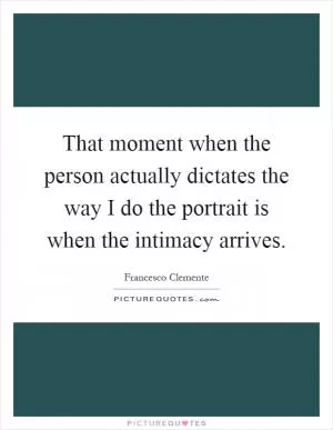 That moment when the person actually dictates the way I do the portrait is when the intimacy arrives Picture Quote #1