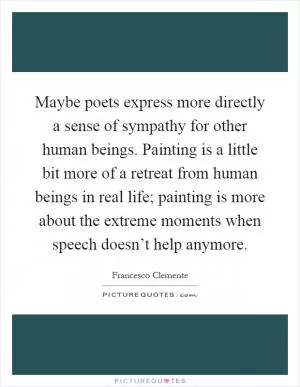 Maybe poets express more directly a sense of sympathy for other human beings. Painting is a little bit more of a retreat from human beings in real life; painting is more about the extreme moments when speech doesn’t help anymore Picture Quote #1