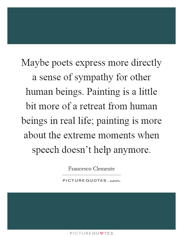 Maybe poets express more directly a sense of sympathy for other human beings. Painting is a little bit more of a retreat from human beings in real life; painting is more about the extreme moments when speech doesn't help anymore Picture Quote #1