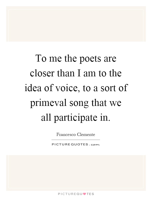 To me the poets are closer than I am to the idea of voice, to a sort of primeval song that we all participate in Picture Quote #1
