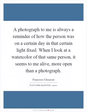 A photograph to me is always a reminder of how the person was on a certain day in that certain light fixed. When I look at a watercolor of that same person, it seems to me alive, more open than a photograph Picture Quote #1