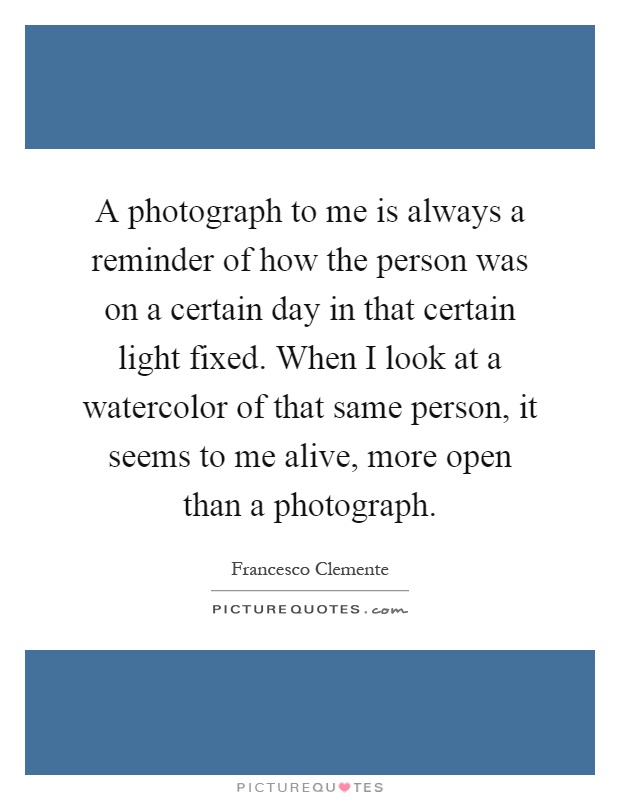 A photograph to me is always a reminder of how the person was on a certain day in that certain light fixed. When I look at a watercolor of that same person, it seems to me alive, more open than a photograph Picture Quote #1